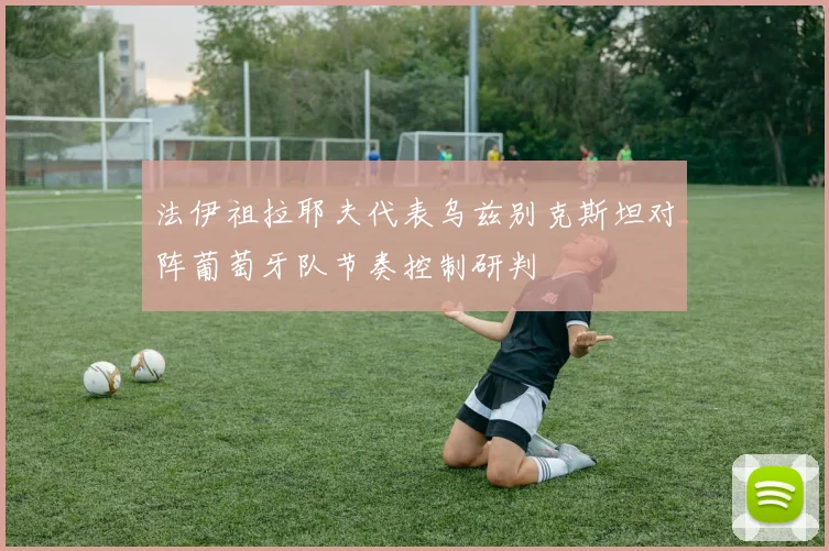 法伊祖拉耶夫代表乌兹别克斯坦对阵葡萄牙队节奏控制研判