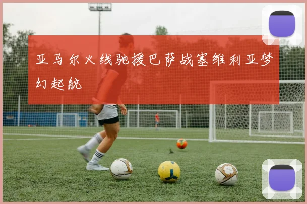 亚马尔火线驰援巴萨战塞维利亚梦幻起航