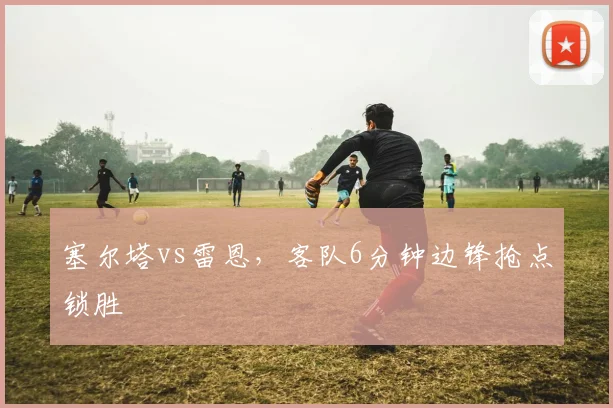 塞尔塔vs雷恩,客队6分钟边锋抢点锁胜