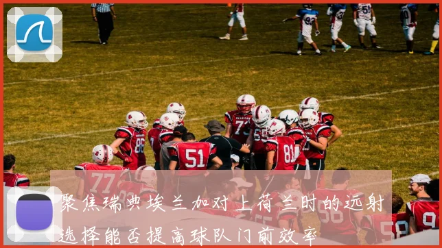 聚焦瑞典埃兰加对上荷兰时的远射选择能否提高球队门前效率