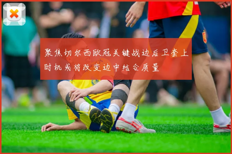 聚焦切尔西欧冠关键战边后卫套上时机或将改变边中结合质量