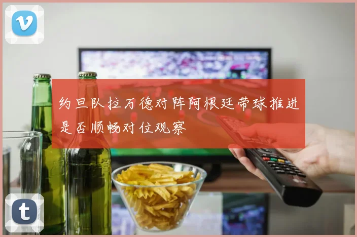 约旦队拉万德对阵阿根廷带球推进是否顺畅对位观察