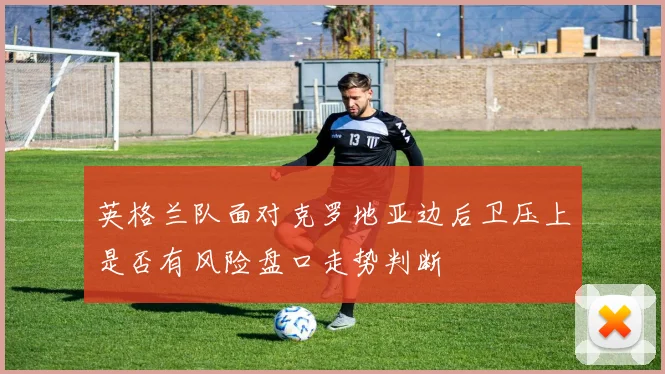 英格兰队面对克罗地亚边后卫压上是否有风险盘口走势判断