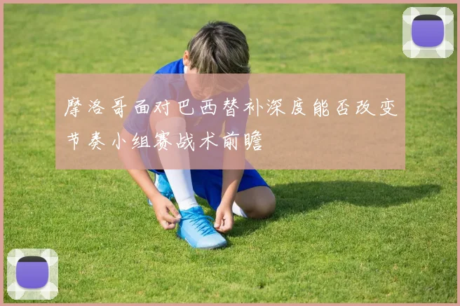 摩洛哥面对巴西替补深度能否改变节奏小组赛战术前瞻