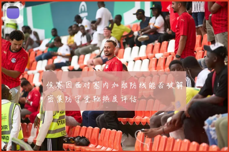 侯赛因面对塞内加尔防线能否破解密集防守金靴热度评估