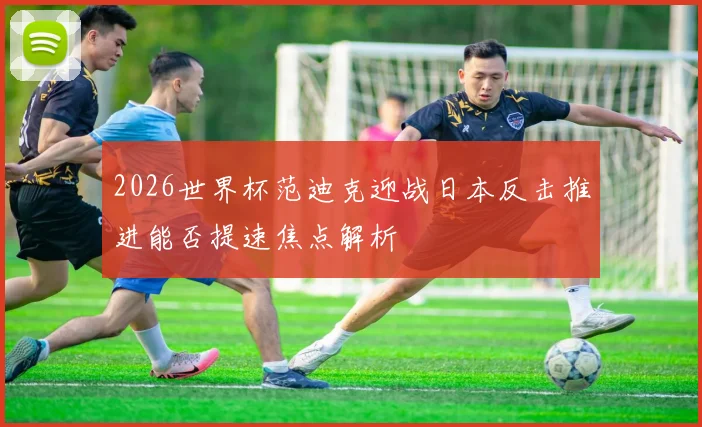 2026世界杯范迪克迎战日本反击推进能否提速焦点解析