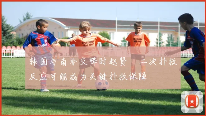 韩国与南非交锋时赵贤祐二次扑救反应可能成为关键扑救保障