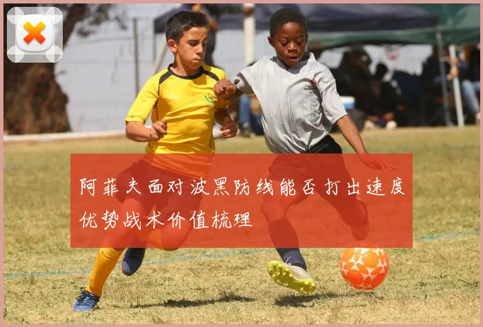 阿菲夫面对波黑防线能否打出速度优势战术价值梳理