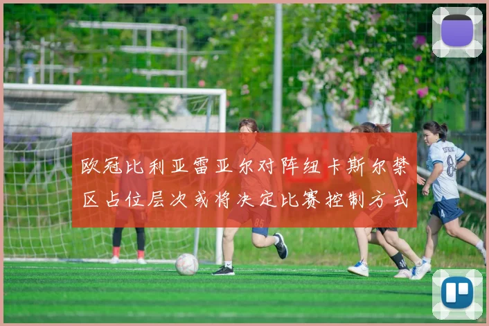 欧冠比利亚雷亚尔对阵纽卡斯尔禁区占位层次或将决定比赛控制方式