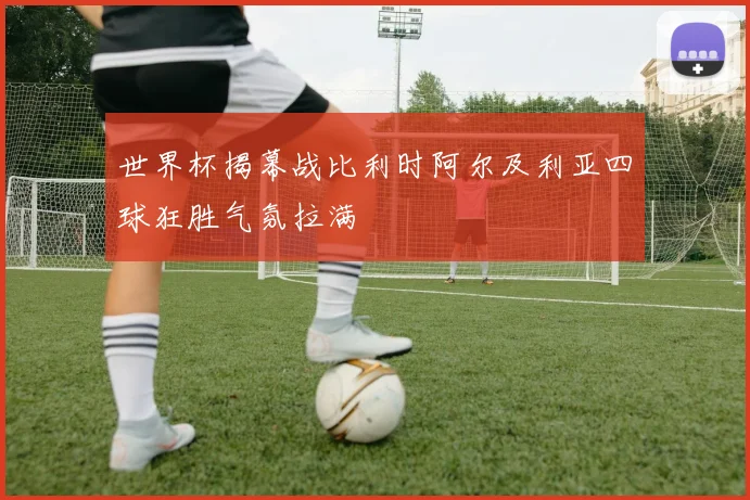 世界杯揭幕战比利时阿尔及利亚四球狂胜气氛拉满