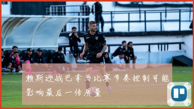 赖斯迎战巴拿马比赛节奏控制可能影响最后一传质量