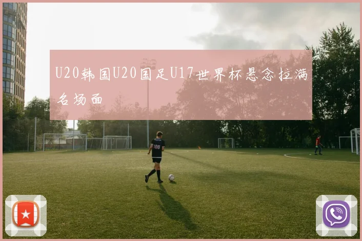 U20韩国U20国足U17世界杯悬念拉满名场面
