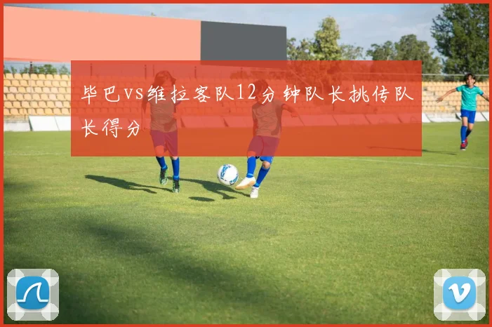 毕巴vs维拉客队12分钟队长挑传队长得分