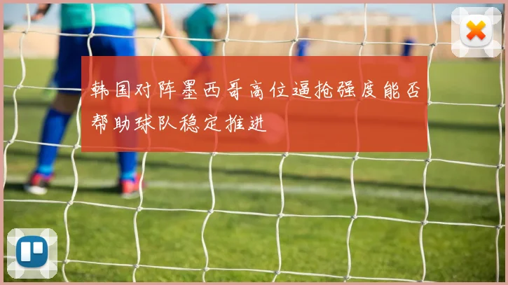 韩国对阵墨西哥高位逼抢强度能否帮助球队稳定推进