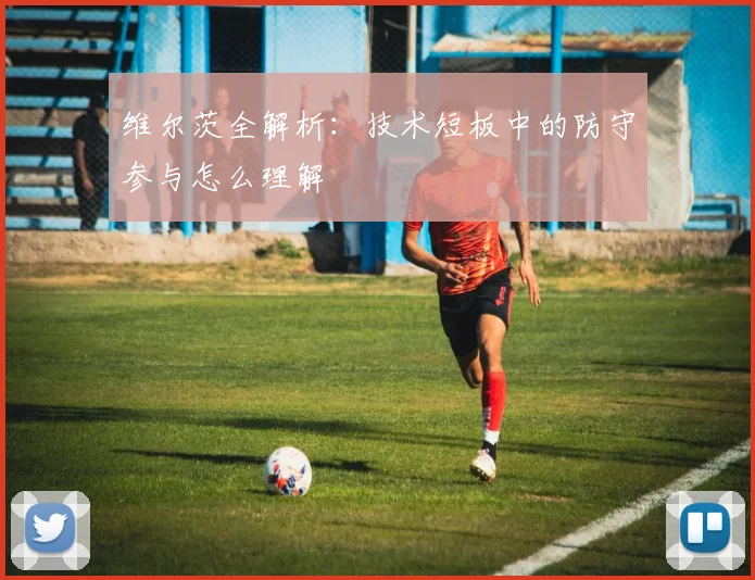 维尔茨全解析：技术短板中的防守参与怎么理解