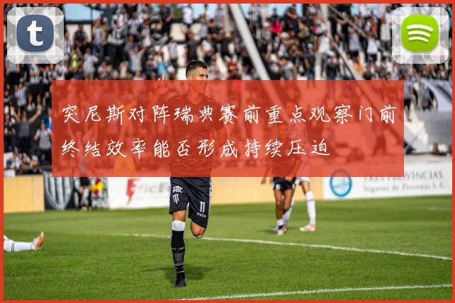 突尼斯对阵瑞典赛前重点观察门前终结效率能否形成持续压迫