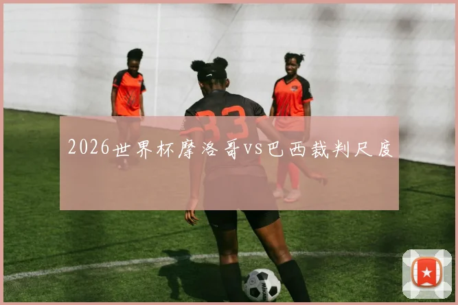 2026世界杯摩洛哥vs巴西裁判尺度