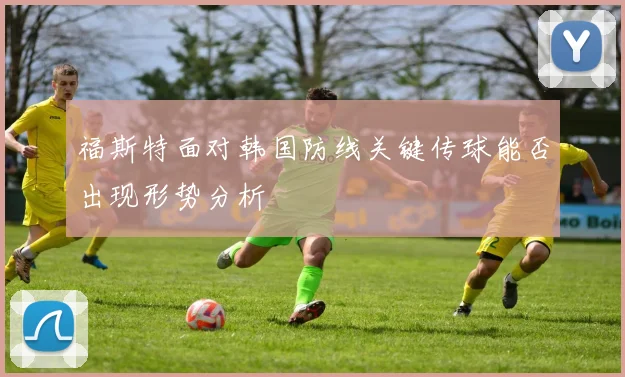福斯特面对韩国防线关键传球能否出现形势分析