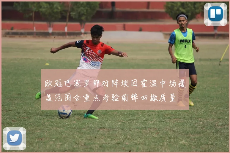 欧冠巴塞罗那对阵埃因霍温中场覆盖范围会重点考验前锋回撤质量