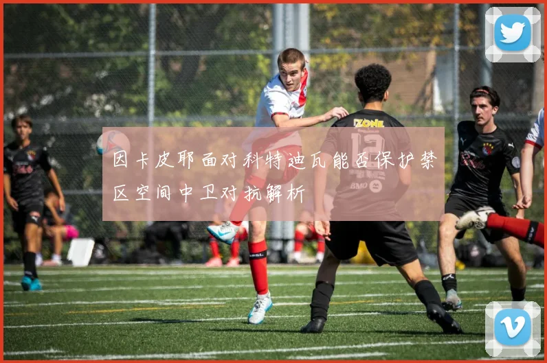 因卡皮耶面对科特迪瓦能否保护禁区空间中卫对抗解析