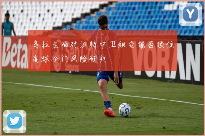 乌拉圭面对沙特中卫组合能否顶住高球冷门风险研判
