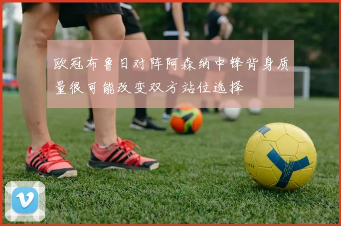 欧冠布鲁日对阵阿森纳中锋背身质量很可能改变双方站位选择