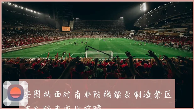 安图纳面对南非防线能否制造禁区混乱赔率变化前瞻