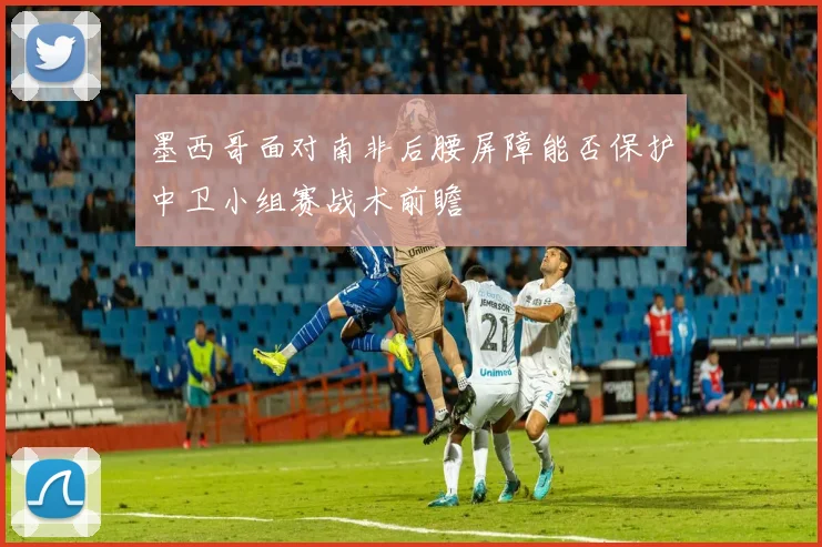 墨西哥面对南非后腰屏障能否保护中卫小组赛战术前瞻