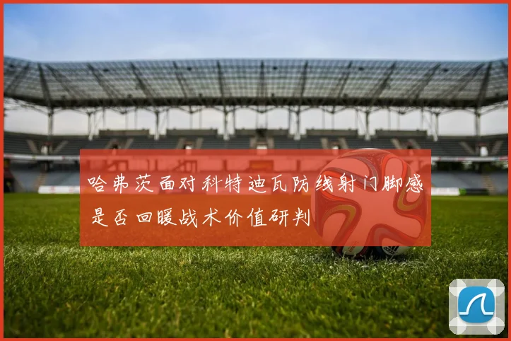 哈弗茨面对科特迪瓦防线射门脚感是否回暖战术价值研判