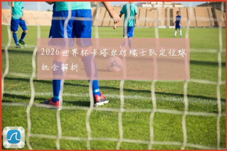 2026世界杯卡塔尔对瑞士队定位球机会解析