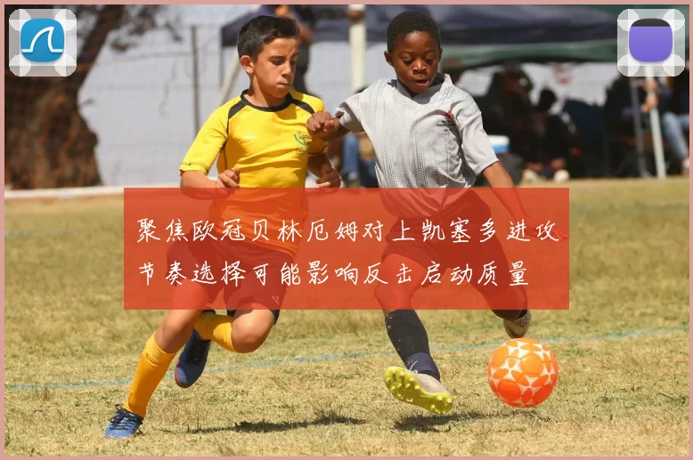 聚焦欧冠贝林厄姆对上凯塞多进攻节奏选择可能影响反击启动质量