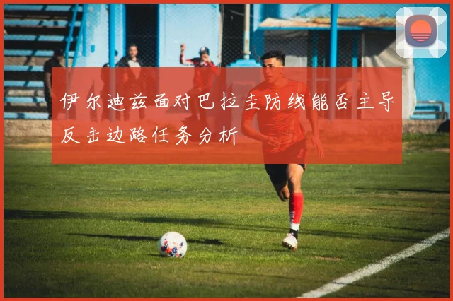 伊尔迪兹面对巴拉圭防线能否主导反击边路任务分析
