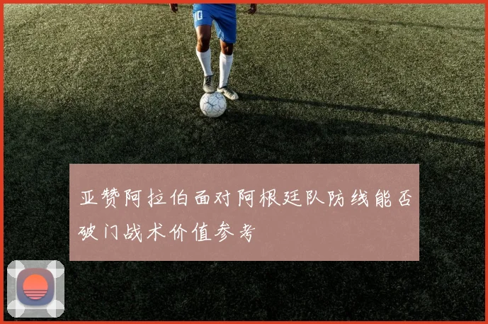 亚赞阿拉伯面对阿根廷队防线能否破门战术价值参考