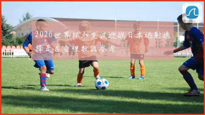 2026世界杯加克波迎战日本远射选择是否合理数据参考