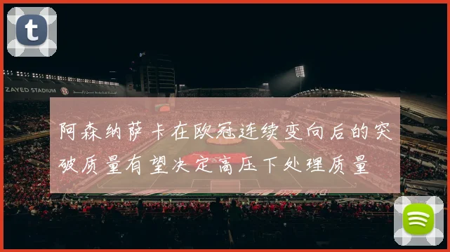 阿森纳萨卡在欧冠连续变向后的突破质量有望决定高压下处理质量