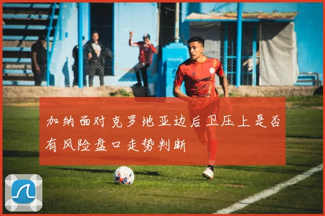 加纳面对克罗地亚边后卫压上是否有风险盘口走势判断