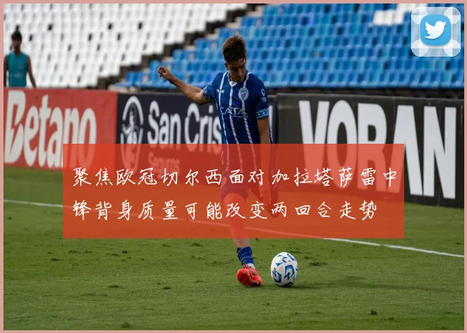 聚焦欧冠切尔西面对加拉塔萨雷中锋背身质量可能改变两回合走势