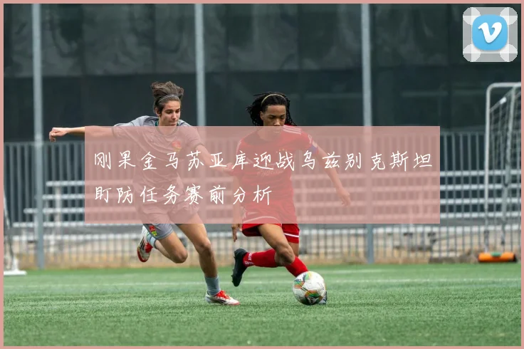 刚果金马苏亚库迎战乌兹别克斯坦盯防任务赛前分析