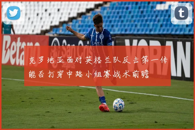 克罗地亚面对英格兰队反击第一传能否打穿中路小组赛战术前瞻